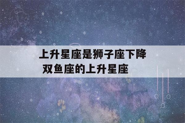 上升星座是狮子座下降 双鱼座的上升星座