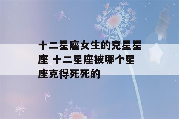 十二星座女生的克星星座 十二星座被哪个星座克得死死的