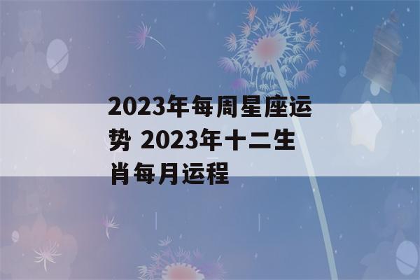 2023年每周星座运势 2023年十二生肖每月运程