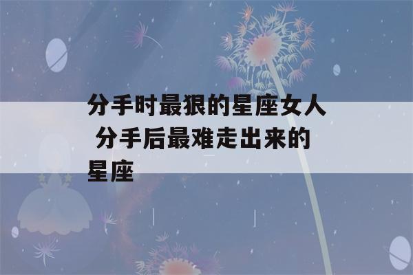 分手时最狠的星座女人 分手后最难走出来的星座