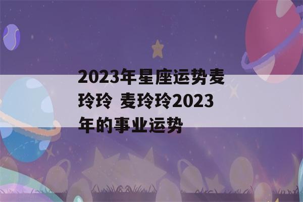 2023年星座运势麦玲玲 麦玲玲2023年的事业运势