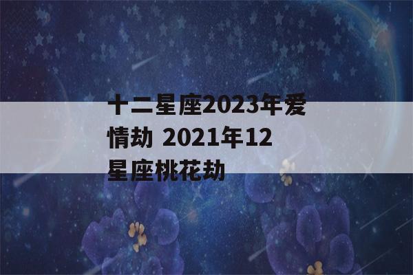 十二星座2023年爱情劫 2021年12星座桃花劫