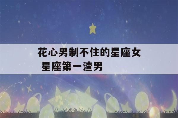 花心男制不住的星座女 星座第一渣男