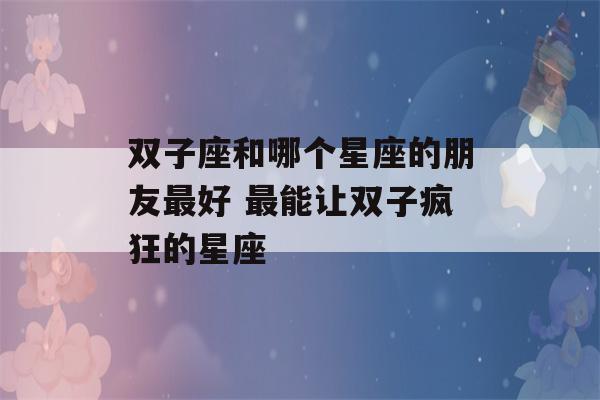 双子座和哪个星座的朋友最好 最能让双子疯狂的星座