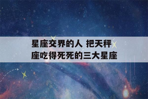 星座交界的人 把天秤座吃得死死的三大星座