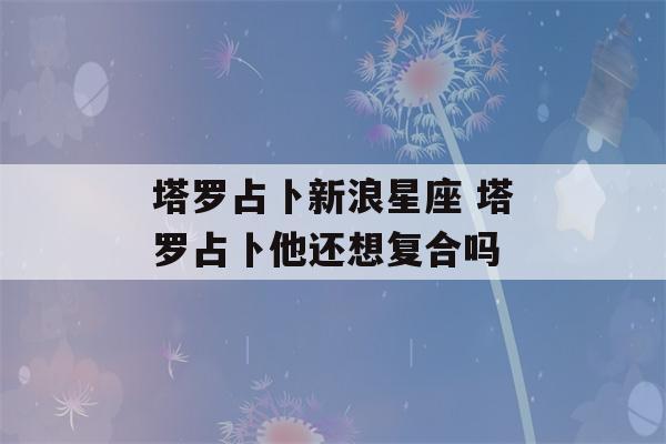 塔罗占卜新浪星座 塔罗占卜他还想复合吗