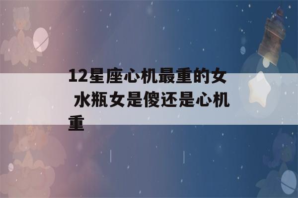 12星座心机最重的女 水瓶女是傻还是心机重