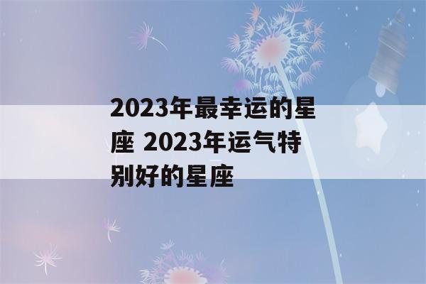 2023年最幸运的星座 2023年运气特别好的星座