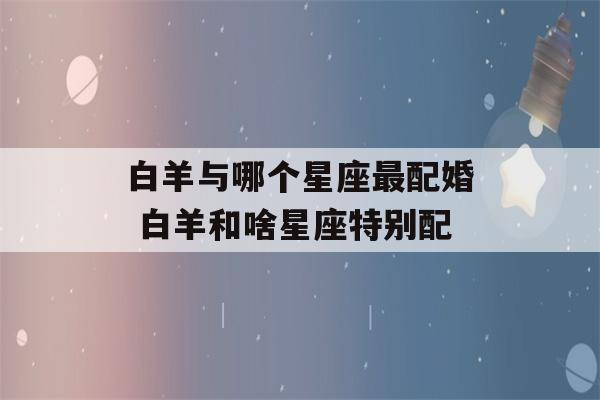 白羊与哪个星座最配婚 白羊和啥星座特别配