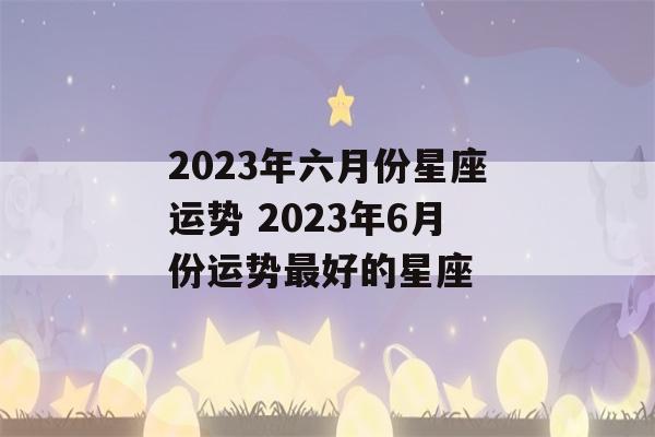 2023年六月份星座运势 2023年6月份运势最好的星座