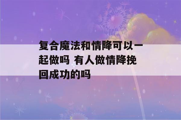 复合魔法和情降可以一起做吗 有人做情降挽回成功的吗