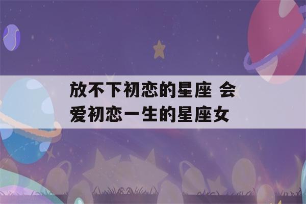 放不下初恋的星座 会爱初恋一生的星座女