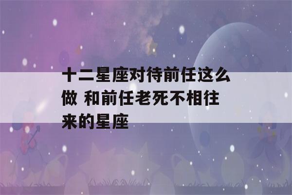 十二星座对待前任这么做 和前任老死不相往来的星座