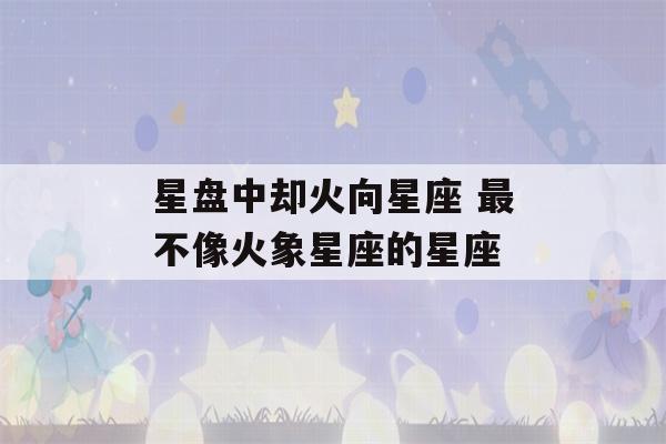 星盘中却火向星座 最不像火象星座的星座