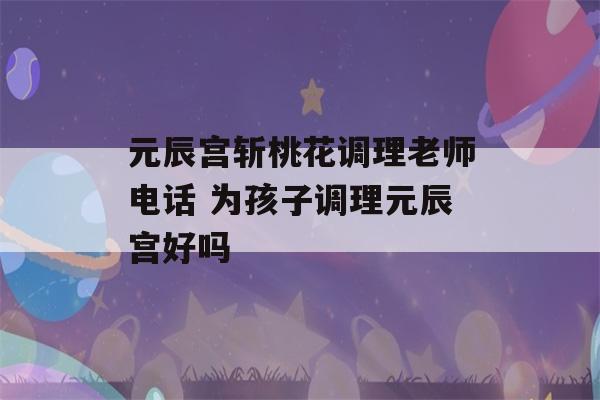 元辰宫斩桃花调理老师电话 为孩子调理元辰宫好吗