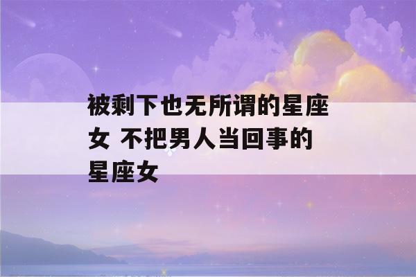 被剩下也无所谓的星座女 不把男人当回事的星座女