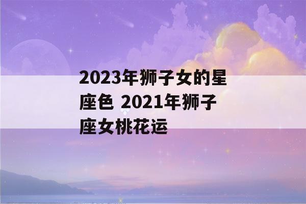 2023年狮子女的星座色 2021年狮子座女桃花运