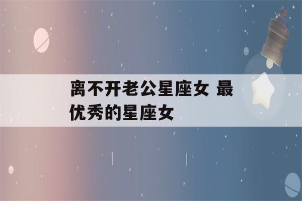 离不开老公星座女 最优秀的星座女