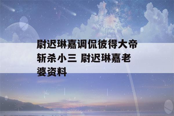 尉迟琳嘉调侃彼得大帝斩杀小三 尉迟琳嘉老婆资料