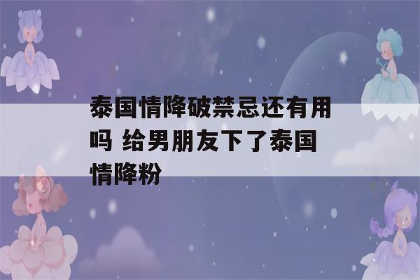 泰国情降破禁忌还有用吗 给男朋友下了泰国情降粉