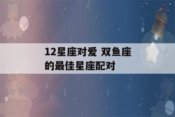 12星座对爱 双鱼座的最佳星座配对