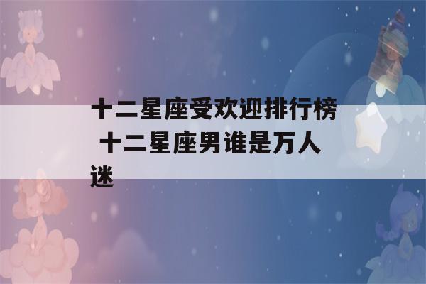 十二星座受欢迎排行榜 十二星座男谁是万人迷