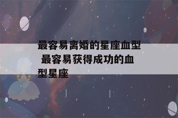 最容易离婚的星座血型 最容易获得成功的血型星座