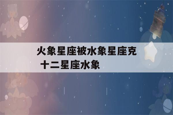 火象星座被水象星座克 十二星座水象