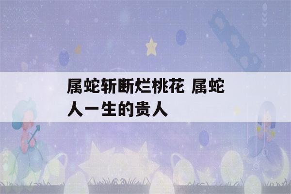 属蛇斩断烂桃花 属蛇人一生的贵人