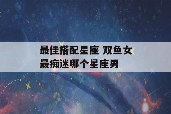 最佳搭配星座 双鱼女最痴迷哪个星座男