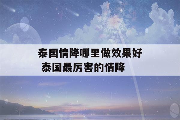 泰国情降哪里做效果好 泰国最厉害的情降