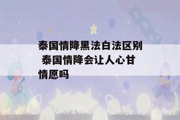 泰国情降黑法白法区别 泰国情降会让人心甘情愿吗