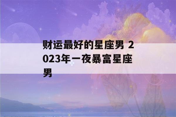 财运最好的星座男 2023年一夜暴富星座男