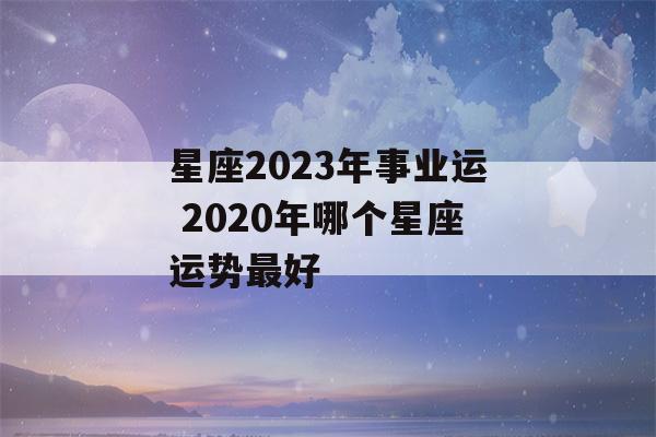 星座2023年事业运 2020年哪个星座运势最好