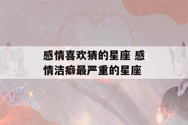 感情喜欢猜的星座 感情洁癖最严重的星座