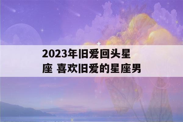 2023年旧爱回头星座 喜欢旧爱的星座男