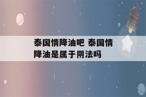 泰国情降油吧 泰国情降油是属于阴法吗