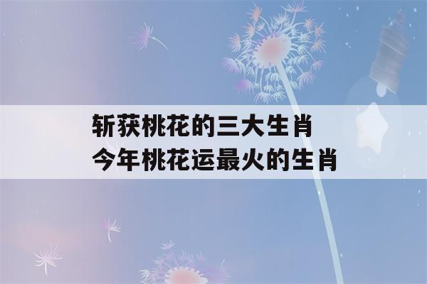 斩获桃花的三大生肖 今年桃花运最火的生肖