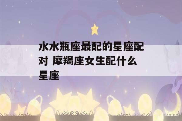 水水瓶座最配的星座配对 摩羯座女生配什么星座