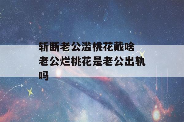 斩断老公滥桃花戴啥 老公烂桃花是老公出轨吗