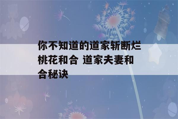 你不知道的道家斩断烂桃花和合 道家夫妻和合秘诀