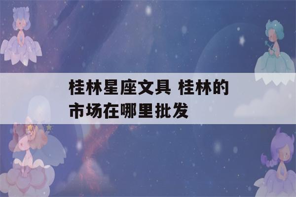 桂林星座文具 桂林的市场在哪里批发