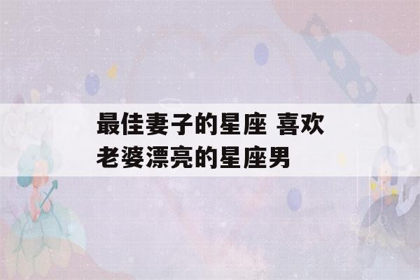 最佳妻子的星座 喜欢老婆漂亮的星座男