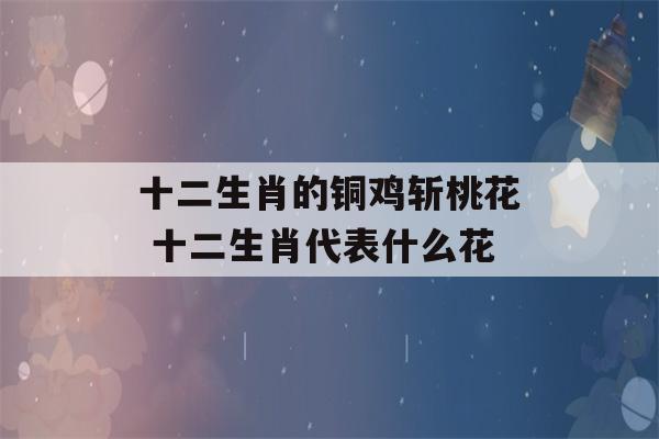 十二生肖的铜鸡斩桃花 十二生肖代表什么花