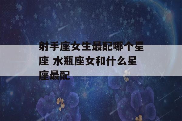 射手座女生最配哪个星座 水瓶座女和什么星座最配