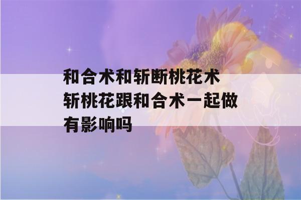 和合术和斩断桃花术 斩桃花跟和合术一起做有影响吗