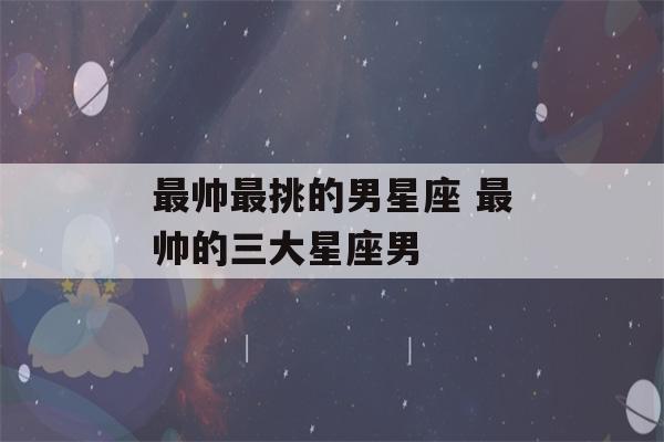 最帅最挑的男星座 最帅的三大星座男