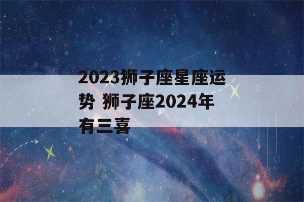 2023狮子座星座运势 狮子座2024年有三喜