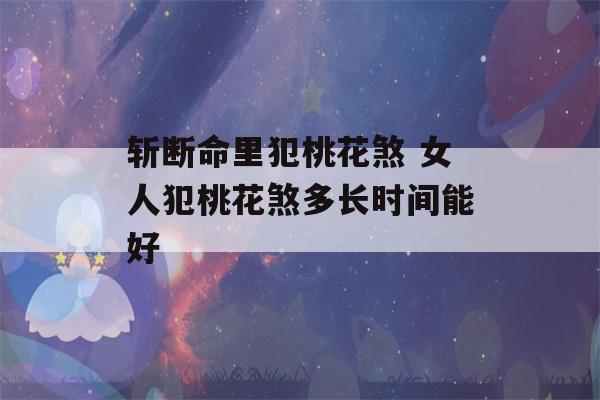 斩断命里犯桃花煞 女人犯桃花煞多长时间能好