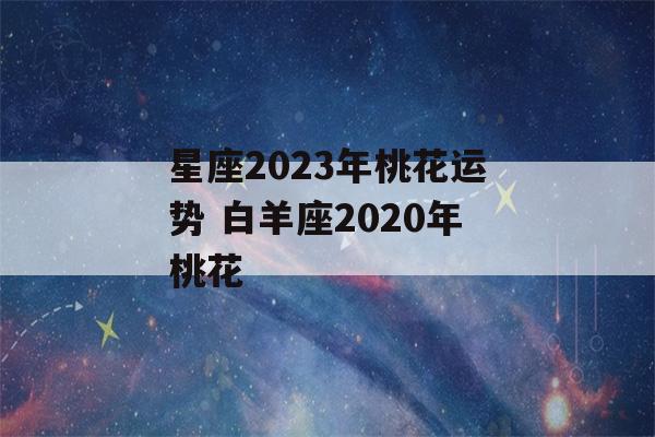 星座2023年桃花运势 白羊座2020年桃花